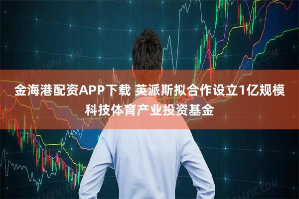 金海港配资APP下载 英派斯拟合作设立1亿规模科技体育产业投资基金