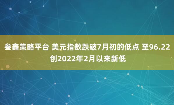 叁鑫策略平台 美元指数跌破7月初的低点 至96.22 创2022年2月以来新低