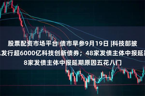 股票配资市场平台 债市早参9月19日 |科技部披露288家主体已发行超6000亿科技创新债券；48家发债主体中报延期原因五花八门
