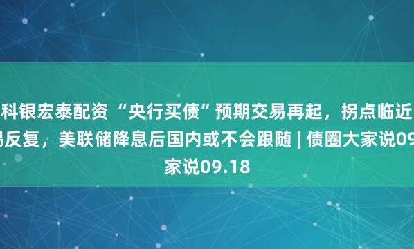 科银宏泰配资 “央行买债”预期交易再起，拐点临近警惕反复，美联储降息后国内或不会跟随 | 债圈大家说09.18