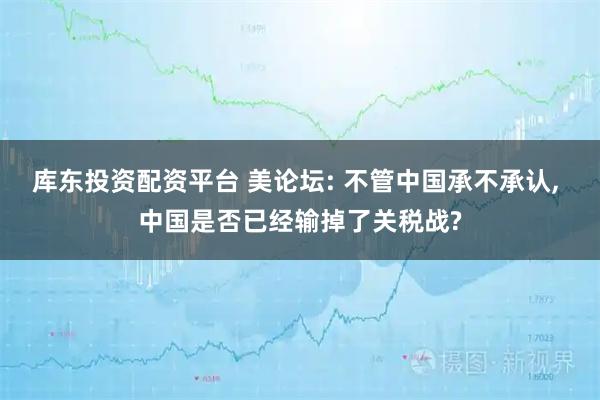 库东投资配资平台 美论坛: 不管中国承不承认, 中国是否已经输掉了关税战?