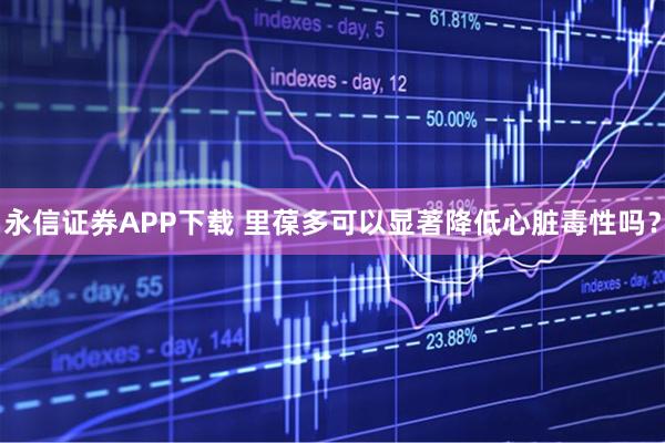 永信证券APP下载 里葆多可以显著降低心脏毒性吗？