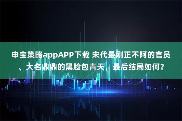 申宝策略appAPP下载 宋代最刚正不阿的官员、大名鼎鼎的黑脸包青天，最后结局如何？