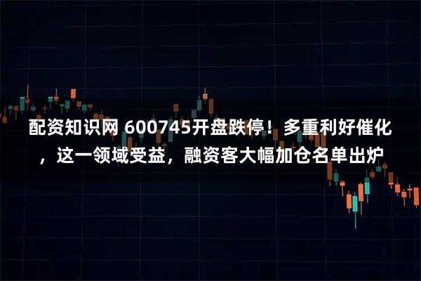 配资知识网 600745开盘跌停！多重利好催化，这一领域受益，融资客大幅加仓名单出炉