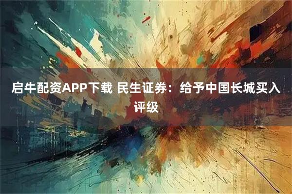 启牛配资APP下载 民生证券：给予中国长城买入评级