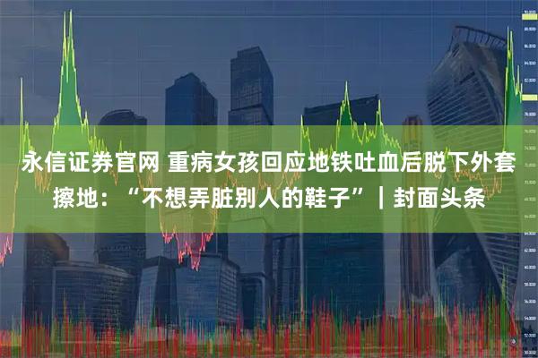 永信证券官网 重病女孩回应地铁吐血后脱下外套擦地：“不想弄脏别人的鞋子”｜封面头条