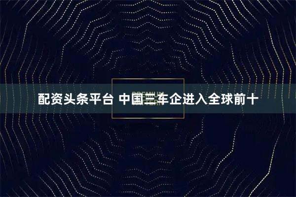 配资头条平台 中国三车企进入全球前十