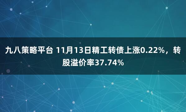 九八策略平台 11月13日精工转债上涨0.22%，转股溢价率37.74%