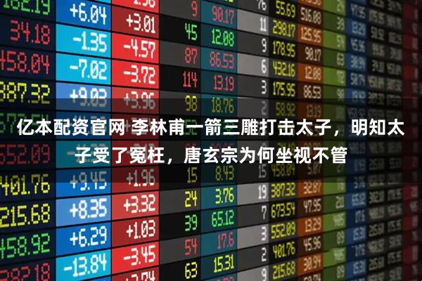 亿本配资官网 李林甫一箭三雕打击太子,明知太子受了冤枉,唐玄宗为何坐视不管