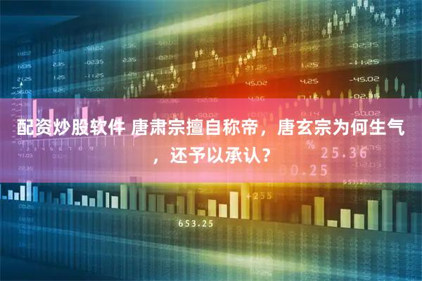 配资炒股软件 唐肃宗擅自称帝,唐玄宗为何生气,还予以承认?