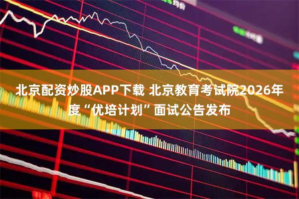 北京配资炒股APP下载 北京教育考试院2026年度“优培计划”面试公告发布