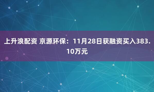 上升浪配资 京源环保：11月28日获融资买入383.10万元
