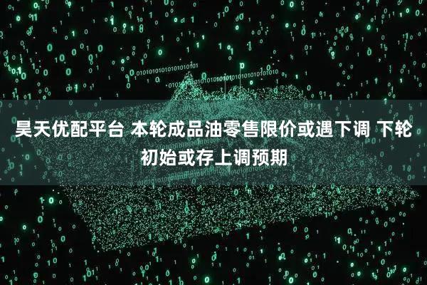 昊天优配平台 本轮成品油零售限价或遇下调 下轮初始或存上调预期