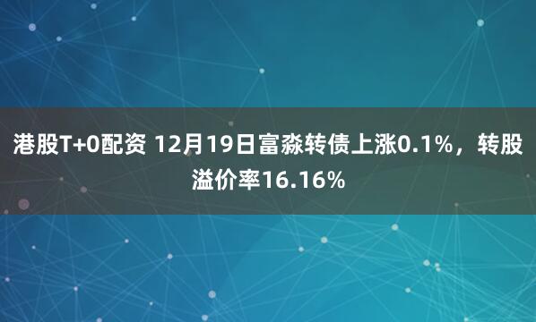 港股T+0配资 12月19日富淼转债上涨0.1%,转股溢价率16.16%