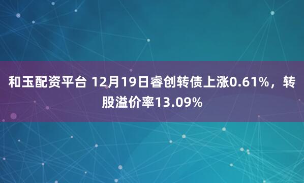 和玉配资平台 12月19日睿创转债上涨0.61%,转股溢价率13.09%