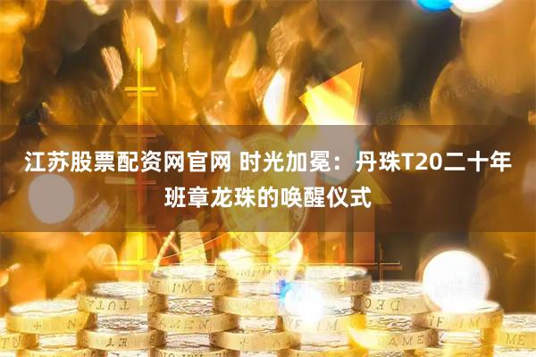 江苏股票配资网官网 时光加冕：丹珠T20二十年班章龙珠的唤醒仪式