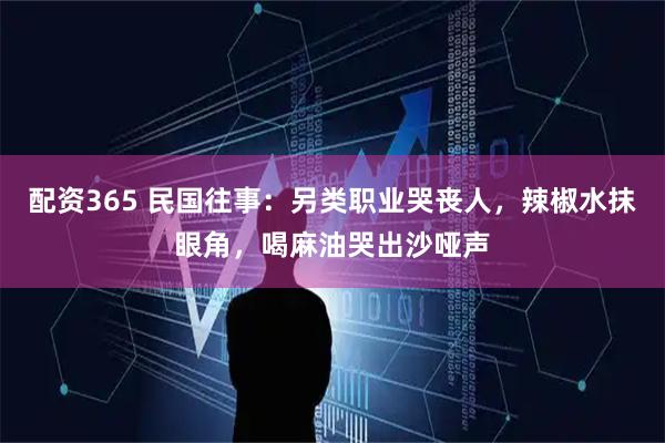 配资365 民国往事:另类职业哭丧人,辣椒水抹眼角,喝麻油哭出沙哑声