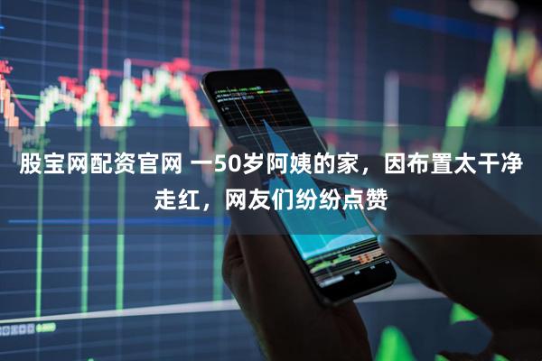 股宝网配资官网 一50岁阿姨的家，因布置太干净走红，网友们纷纷点赞