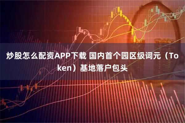 炒股怎么配资APP下载 国内首个园区级词元（Token）基地落户包头