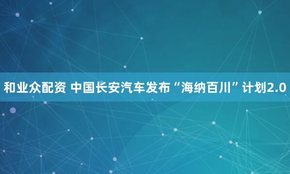 和业众配资 中国长安汽车发布“海纳百川”计划2.0