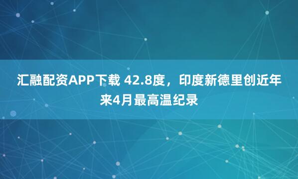 汇融配资APP下载 42.8度，印度新德里创近年来4月最高温纪录