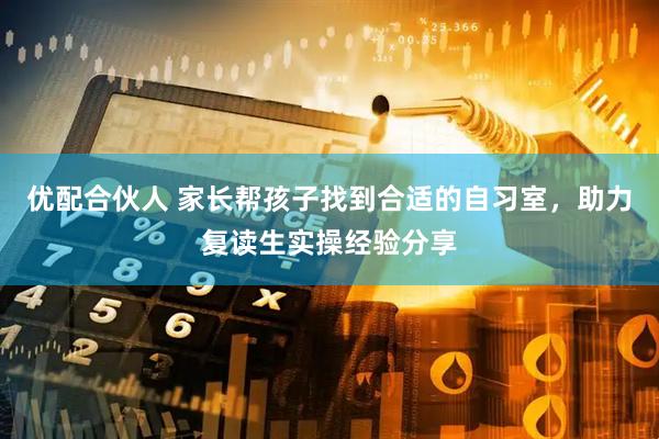 优配合伙人 家长帮孩子找到合适的自习室，助力复读生实操经验分享