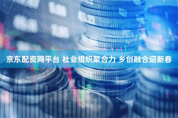京东配资网平台 社会组织聚合力 乡创融合迎新春