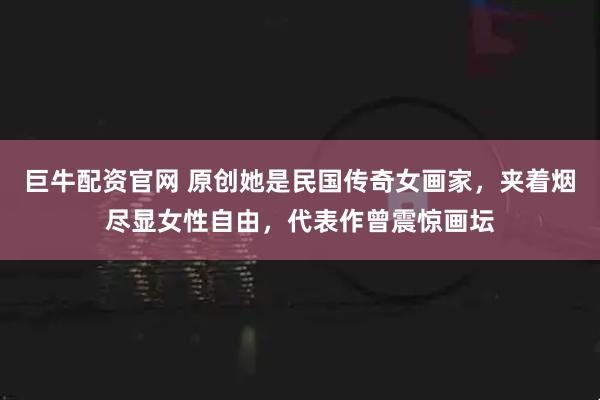 巨牛配资官网 原创她是民国传奇女画家，夹着烟尽显女性自由，代表作曾震惊画坛