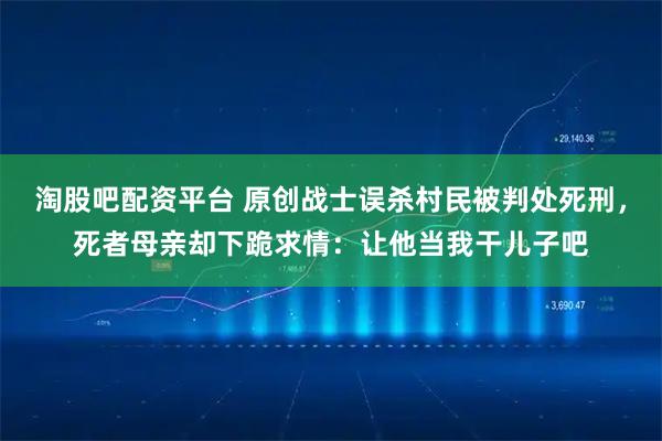 淘股吧配资平台 原创战士误杀村民被判处死刑，死者母亲却下跪求情：让他当我干儿子吧