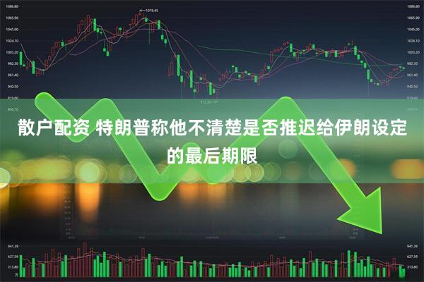 散户配资 特朗普称他不清楚是否推迟给伊朗设定的最后期限