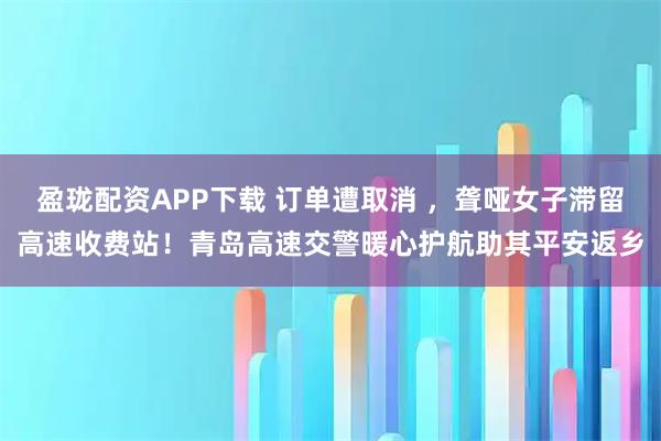 盈珑配资APP下载 订单遭取消 ，聋哑女子滞留高速收费站！青岛高速交警暖心护航助其平安返乡