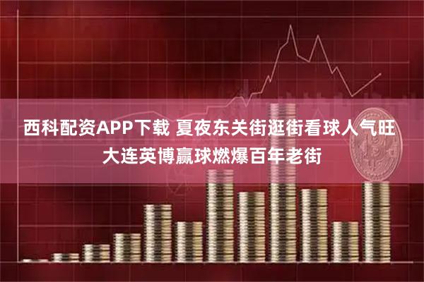 西科配资APP下载 夏夜东关街逛街看球人气旺 大连英博赢球燃爆百年老街
