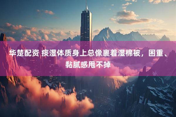 华楚配资 痰湿体质身上总像裹着湿棉被,困重、黏腻感甩不掉