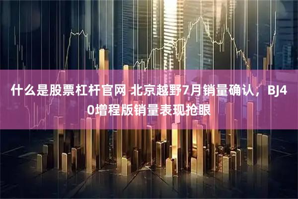 什么是股票杠杆官网 北京越野7月销量确认，BJ40增程版销量表现抢眼