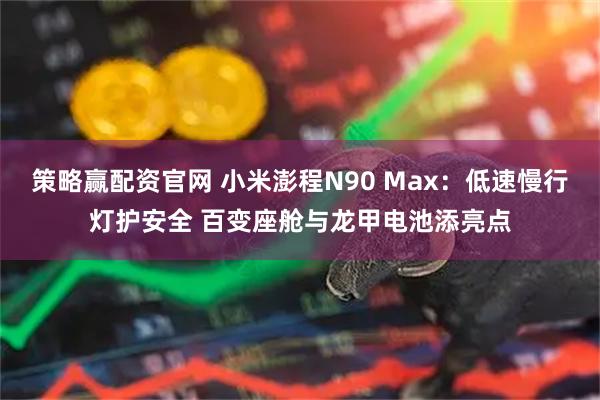 策略赢配资官网 小米澎程N90 Max：低速慢行灯护安全 百变座舱与龙甲电池添亮点