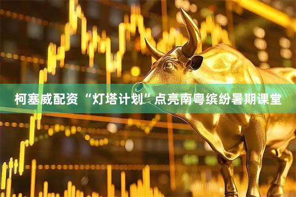 柯塞威配资 “灯塔计划”点亮南粤缤纷暑期课堂