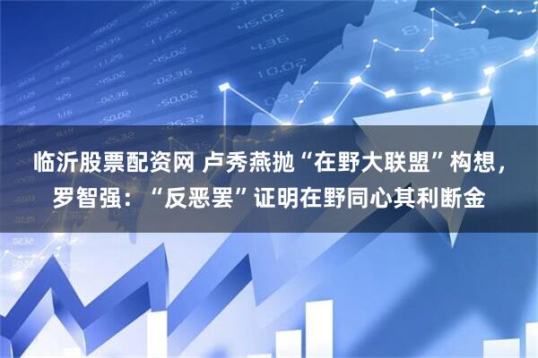 临沂股票配资网 卢秀燕抛“在野大联盟”构想，罗智强：“反恶罢”证明在野同心其利断金