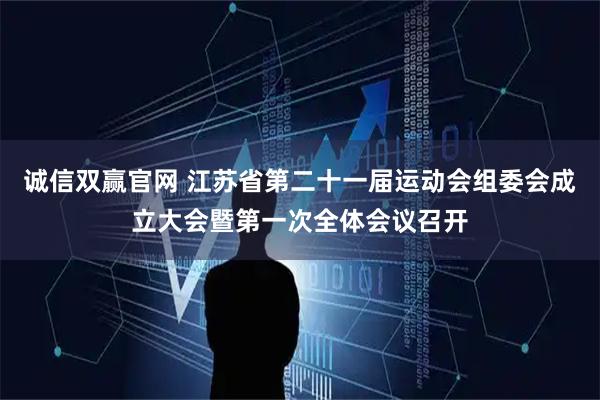 诚信双赢官网 江苏省第二十一届运动会组委会成立大会暨第一次全体会议召开