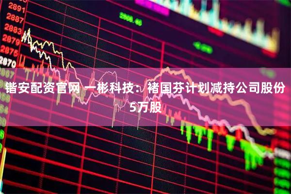 锴安配资官网 一彬科技：褚国芬计划减持公司股份5万股